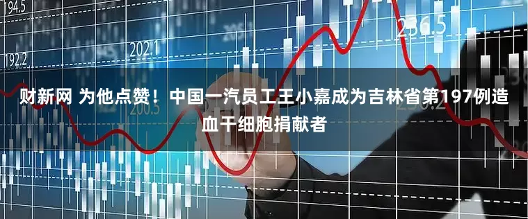 财新网 为他点赞！中国一汽员工王小嘉成为吉林省第197例造血干细胞捐献者