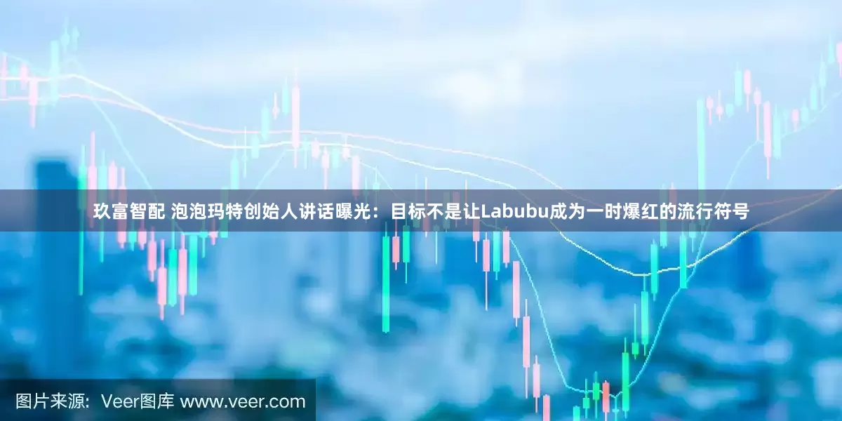 玖富智配 泡泡玛特创始人讲话曝光：目标不是让Labubu成为一时爆红的流行符号
