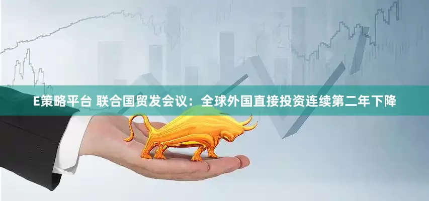E策略平台 联合国贸发会议：全球外国直接投资连续第二年下降