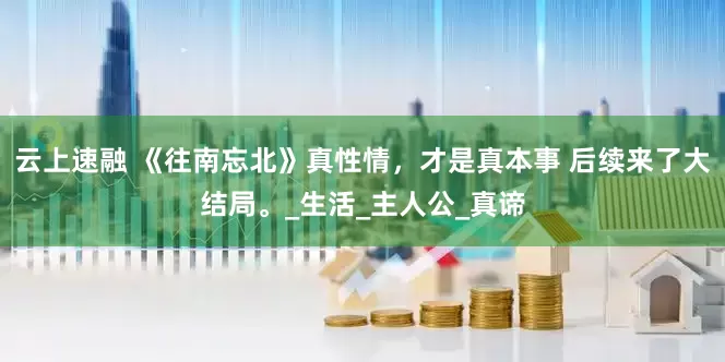 云上速融 《往南忘北》真性情，才是真本事 后续来了大结局。_生活_主人公_真谛