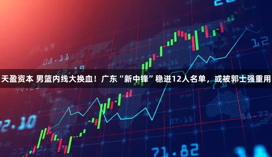 天盈资本 男篮内线大换血！广东“新中锋”稳进12人名单，或被郭士强重用