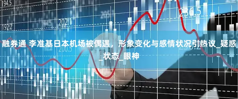 融券通 李准基日本机场被偶遇，形象变化与感情状况引热议_疑惑_状态_眼神