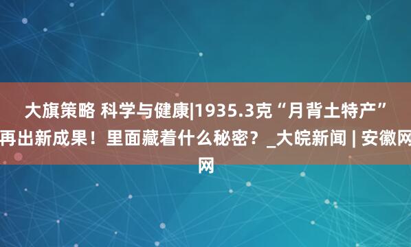 大旗策略 科学与健康|1935.3克“月背土特产”再出新成果！里面藏着什么秘密？_大皖新闻 | 安徽网