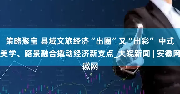 策略聚宝 县域文旅经济“出圈”又“出彩” 中式美学、路景融合撬动经济新支点_大皖新闻 | 安徽网