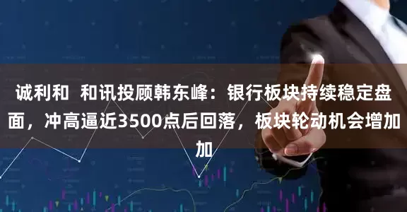诚利和  和讯投顾韩东峰：银行板块持续稳定盘面，冲高逼近3500点后回落，板块轮动机会增加