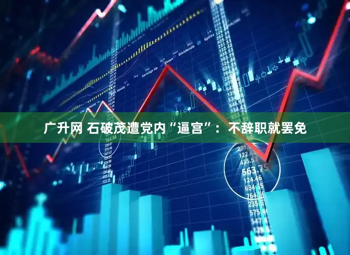 广升网 石破茂遭党内“逼宫”：不辞职就罢免