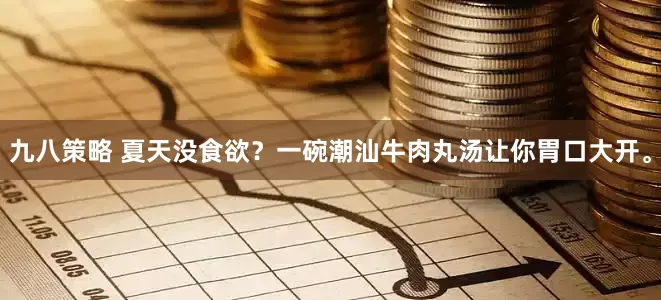 九八策略 夏天没食欲？一碗潮汕牛肉丸汤让你胃口大开。