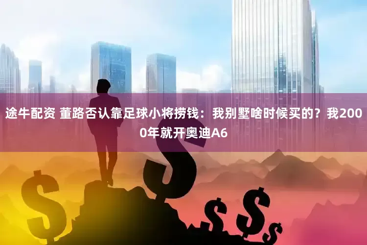 途牛配资 董路否认靠足球小将捞钱：我别墅啥时候买的？我2000年就开奥迪A6