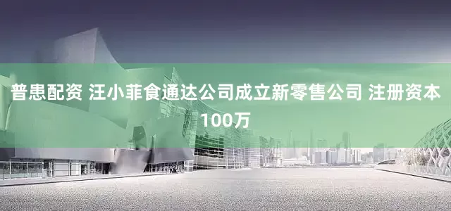 普患配资 汪小菲食通达公司成立新零售公司 注册资本100万