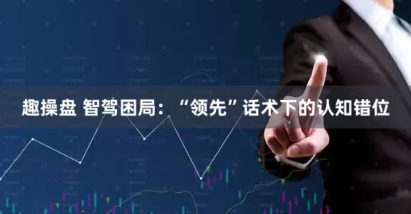 趣操盘 智驾困局：“领先”话术下的认知错位