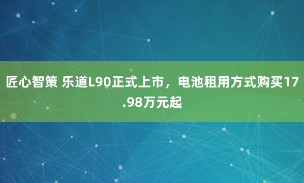 匠心智策 乐道L90正式上市，电池租用方式购买17.98万元起