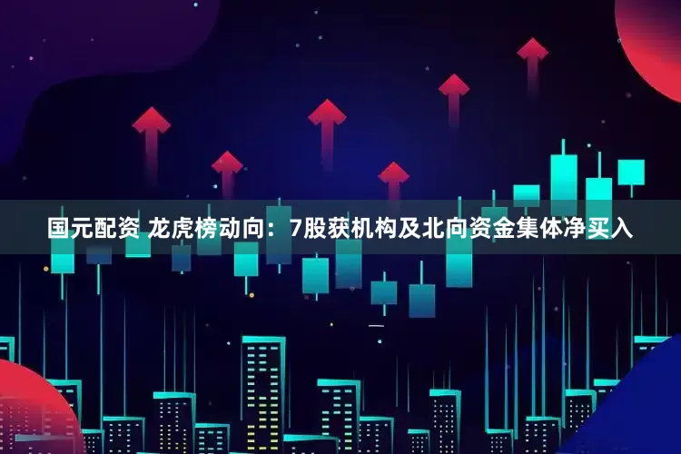 国元配资 龙虎榜动向：7股获机构及北向资金集体净买入