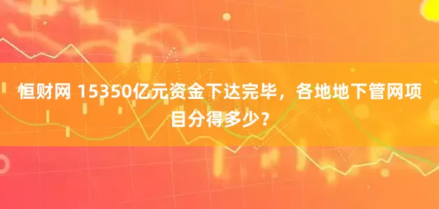 恒财网 15350亿元资金下达完毕，各地地下管网项目分得多少？