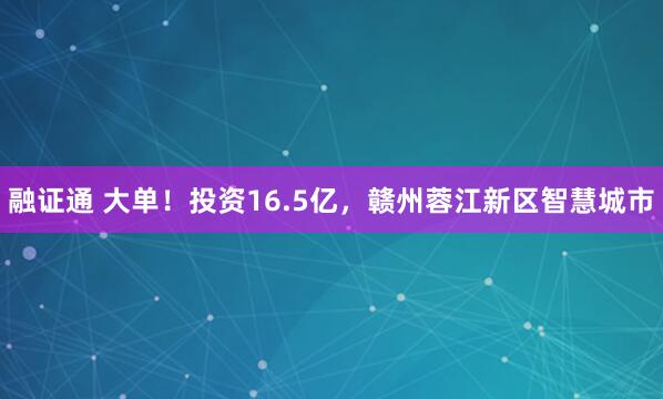 融证通 大单！投资16.5亿，赣州蓉江新区智慧城市