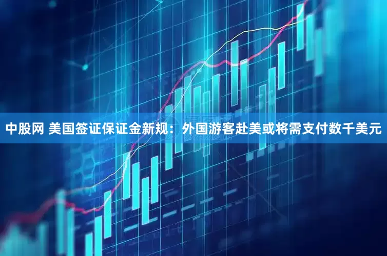 中股网 美国签证保证金新规：外国游客赴美或将需支付数千美元