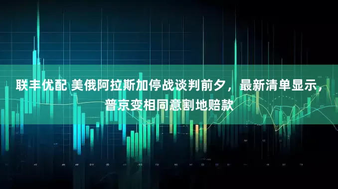 联丰优配 美俄阿拉斯加停战谈判前夕，最新清单显示，普京变相同意割地赔款