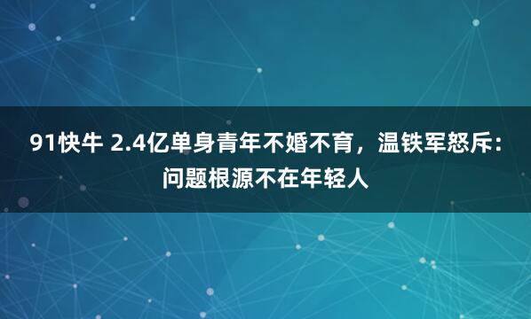 91快牛 2.4亿单身青年不婚不育，温铁军怒斥：问题根源不在年轻人
