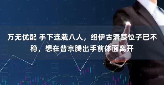 万无优配 手下连栽八人，绍伊古清楚位子已不稳，想在普京腾出手前体面离开