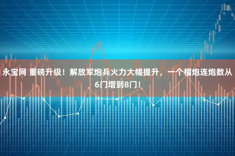 永宝网 重磅升级！解放军炮兵火力大幅提升，一个榴炮连炮数从6门增到8门！