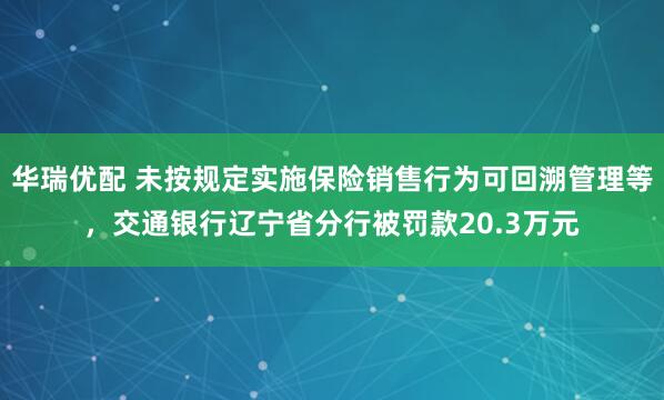 华瑞优配 未按规定实施保险销售行为可回溯管理等，交通银行辽宁省分行被罚款20.3万元