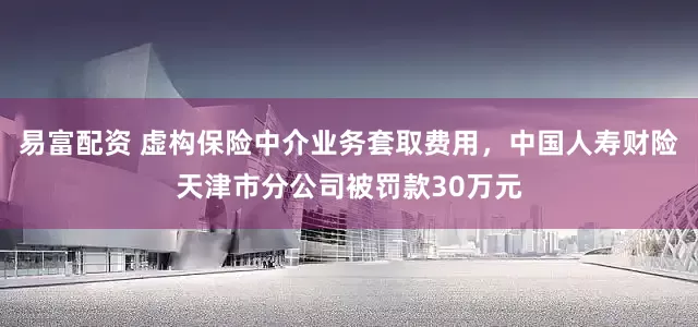 易富配资 虚构保险中介业务套取费用，中国人寿财险天津市分公司被罚款30万元