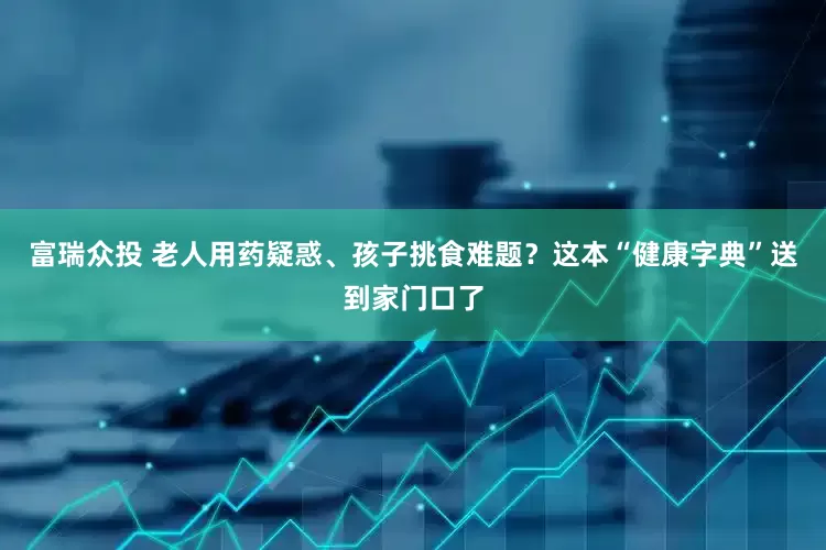 富瑞众投 老人用药疑惑、孩子挑食难题？这本“健康字典”送到家门口了