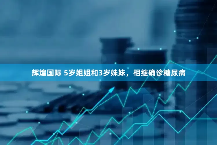 辉煌国际 5岁姐姐和3岁妹妹，相继确诊糖尿病