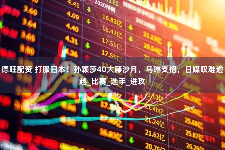 德旺配资 打服日本！孙颖莎40大藤沙月，马琳支招，日媒叹难逾越_比赛_选手_进攻
