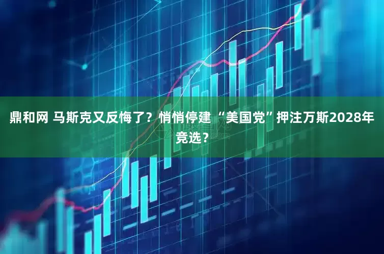 鼎和网 马斯克又反悔了？悄悄停建 “美国党”押注万斯2028年竞选？