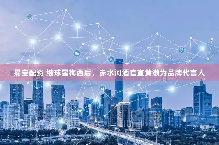 易宝配资 继球星梅西后，赤水河酒官宣黄渤为品牌代言人
