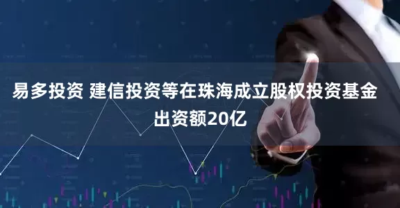 易多投资 建信投资等在珠海成立股权投资基金  出资额20亿