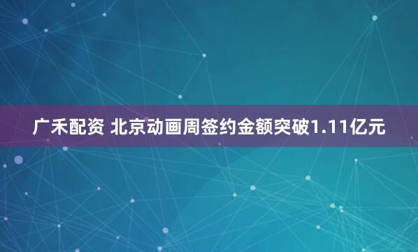 广禾配资 北京动画周签约金额突破1.11亿元