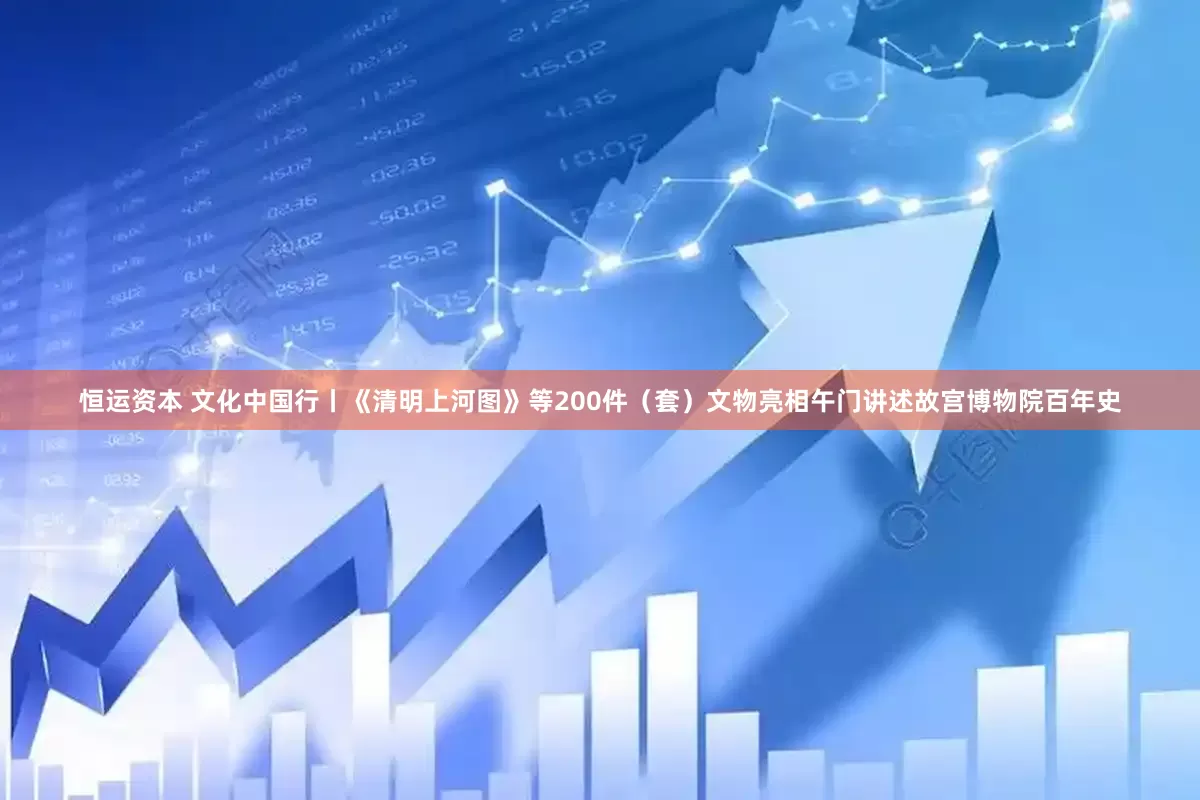 恒运资本 文化中国行丨《清明上河图》等200件（套）文物亮相午门讲述故宫博物院百年史