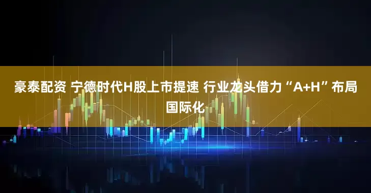 豪泰配资 宁德时代H股上市提速 行业龙头借力“A+H”布局国际化