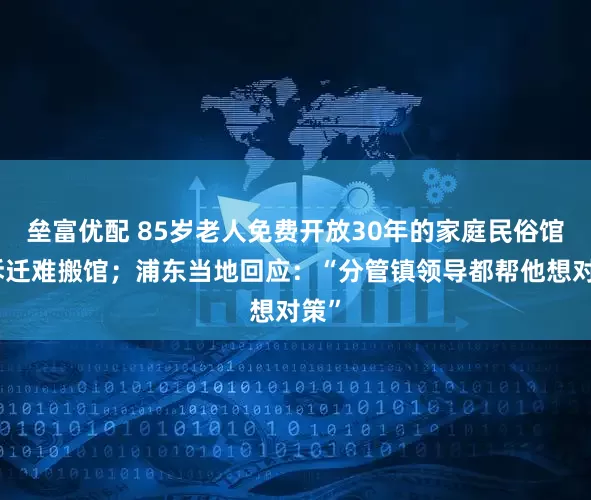 垒富优配 85岁老人免费开放30年的家庭民俗馆因拆迁难搬馆；浦东当地回应：“分管镇领导都帮他想对策”