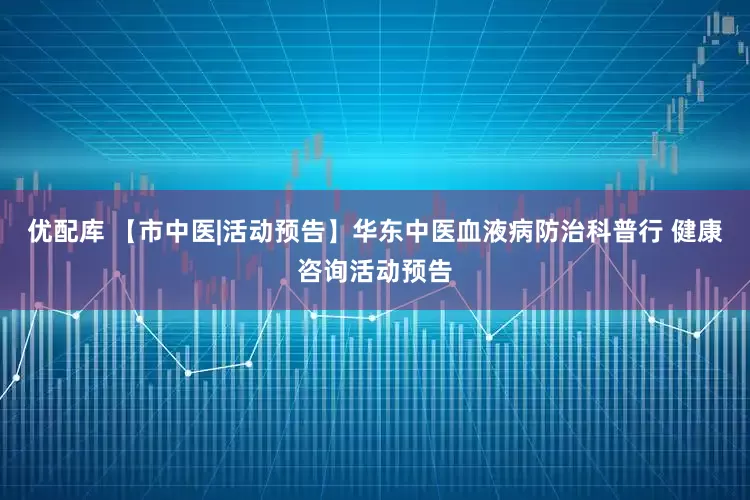 优配库 【市中医|活动预告】华东中医血液病防治科普行 健康咨询活动预告