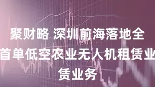 聚财略 深圳前海落地全市首单低空农业无人机租赁业务