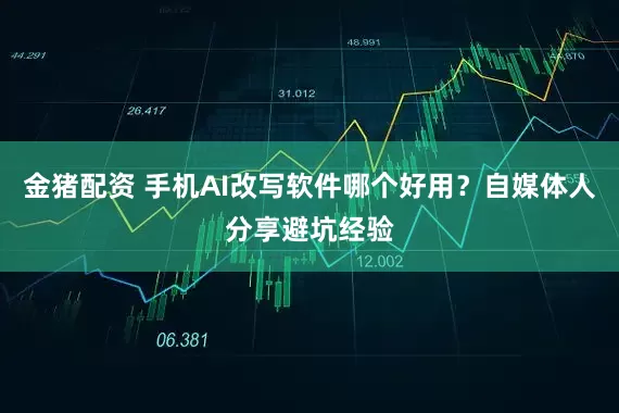 金猪配资 手机AI改写软件哪个好用？自媒体人分享避坑经验