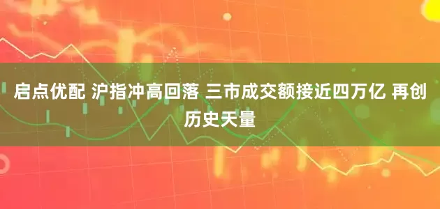 启点优配 沪指冲高回落 三市成交额接近四万亿 再创历史天量