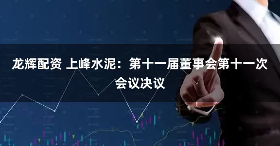 龙辉配资 上峰水泥：第十一届董事会第十一次会议决议