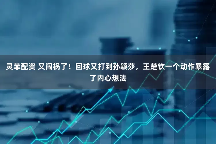 灵菲配资 又闯祸了！回球又打到孙颖莎，王楚钦一个动作暴露了内心想法