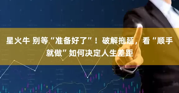 星火牛 别等“准备好了”！破解拖延，看“顺手就做”如何决定人生差距