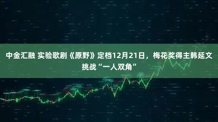中金汇融 实验歌剧《原野》定档12月21日，梅花奖得主韩延文挑战“一人双角”