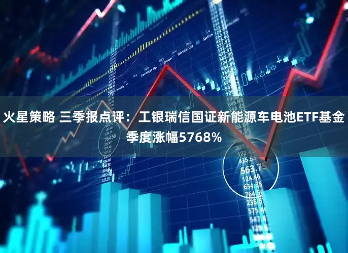 火星策略 三季报点评：工银瑞信国证新能源车电池ETF基金季度涨幅5768%