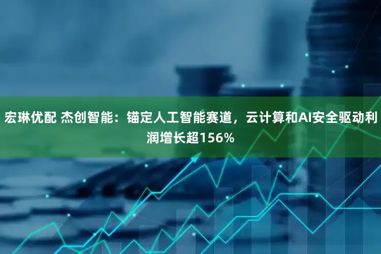宏琳优配 杰创智能：锚定人工智能赛道，云计算和AI安全驱动利润增长超156%
