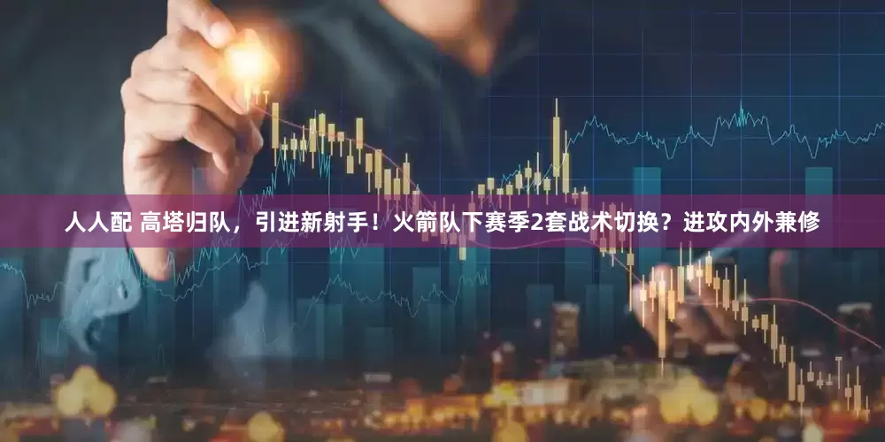 人人配 高塔归队，引进新射手！火箭队下赛季2套战术切换？进攻内外兼修