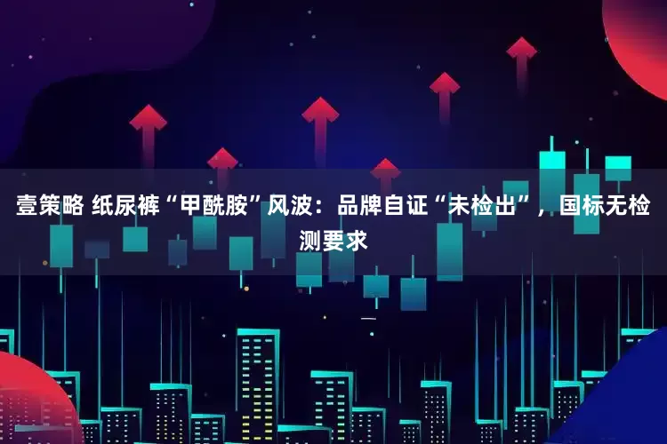 壹策略 纸尿裤“甲酰胺”风波：品牌自证“未检出”，国标无检测要求